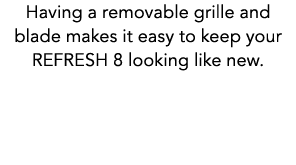 Having a removable grille and blade makes it easy to keep your REFRESH 8 looking like new.