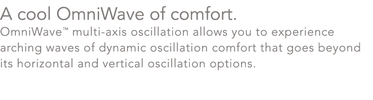 A cool OmniWave of comfort. OmniWave™ multi axis oscillation allows you to experience arching waves of dynamic oscill...