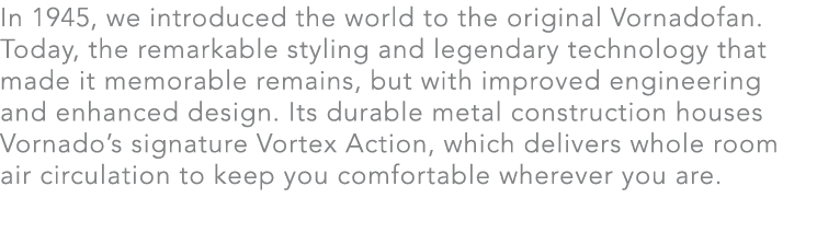 In 1945, we introduced the world to the original Vornadofan. Today, the remarkable styling and legendary technology t...