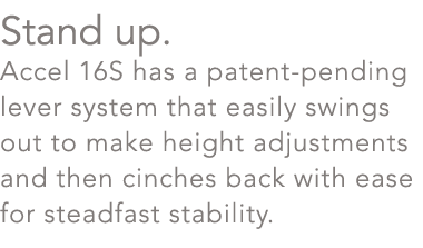 Stand up. Accel 16S has a patent pending lever system that easily swings out to make height adjustments and then cinc...