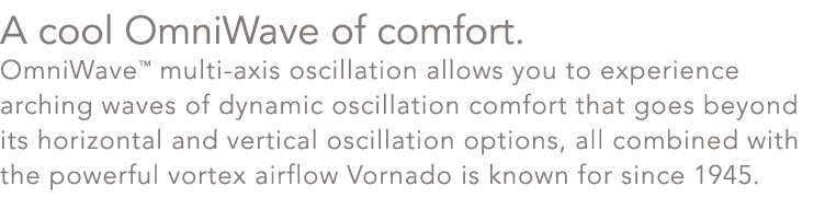 A cool OmniWave of comfort. OmniWave™ multi axis oscillation allows you to experience arching waves of dynamic oscill...