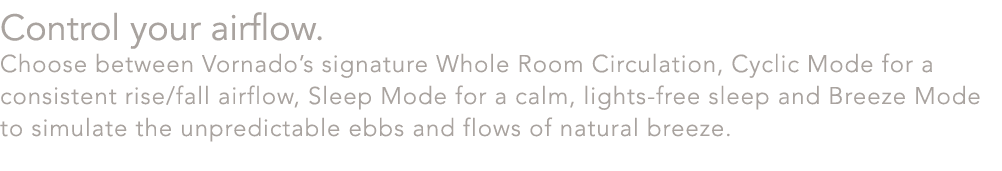 Control your airflow. Choose between Vornado’s signature Whole Room Circulation, Cyclic Mode for a consistent rise/fa...