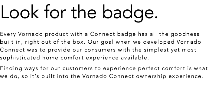 Look for the badge. Every Vornado product with a Connect badge has all the goodness built in, right out of the box. O...