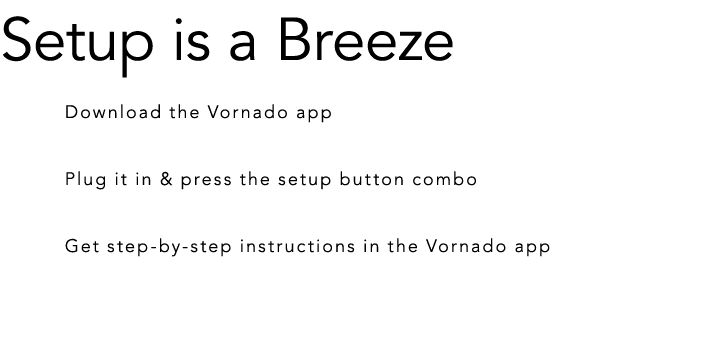 Setup is a Breeze Download the Vornado app Plug it in & press the setup button combo Get step by step instructions in...