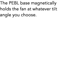 The PEBL base magnetically holds the fan at whatever tilt angle you choose.