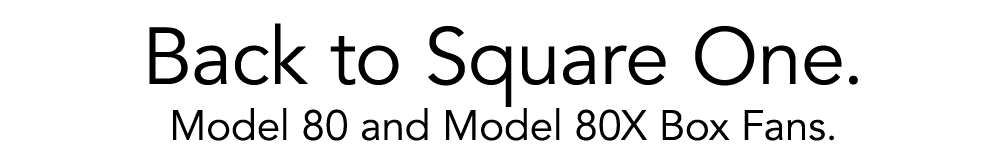 Back to Square One. Model 80 and Model 80X Box Fans.