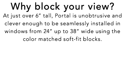 Why block your view? At just over 6” tall, Portal is unobtrusive and clever enough to be seamlessly installed in wind...