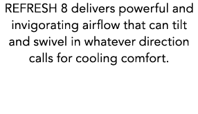 REFRESH 8 delivers powerful and invigorating airflow that can tilt and swivel in whatever direction calls for cooling...