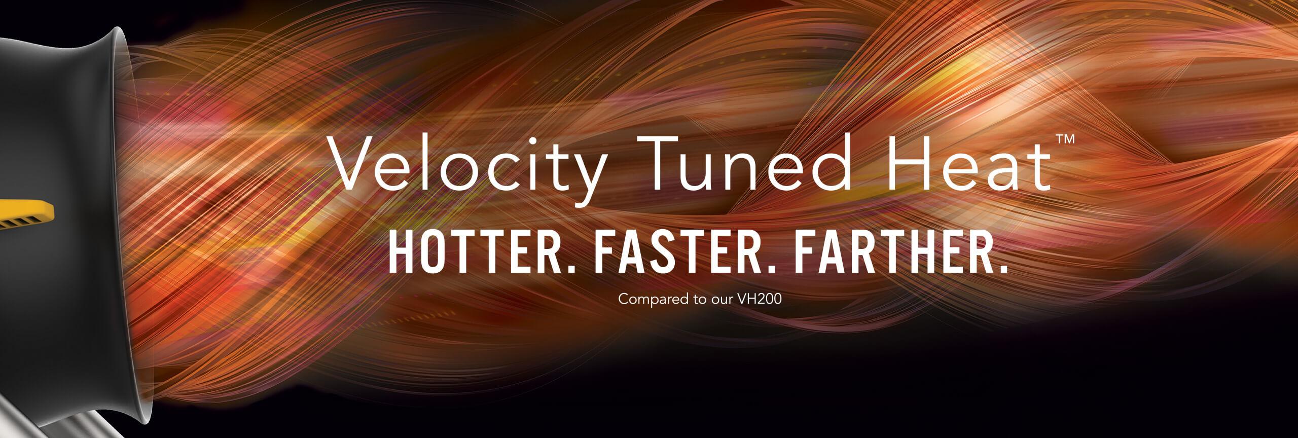 Velocity Tuned Heat. Hotter. Faster. Farther compared to our VH200