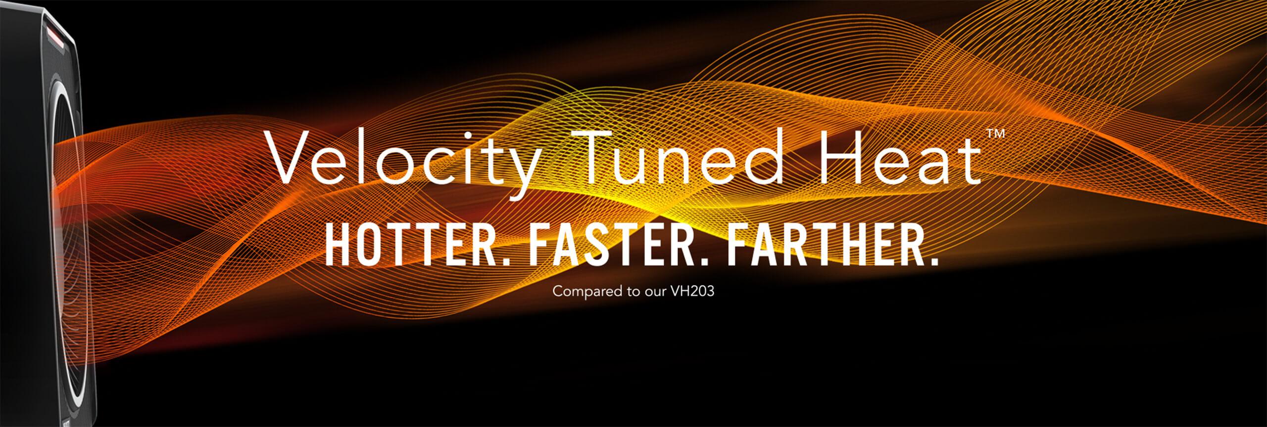 Velocity 1 Tuned Heat 2025 1 Velocity Tuned Heat. Hotter. Faster. Farther compared to our VH203