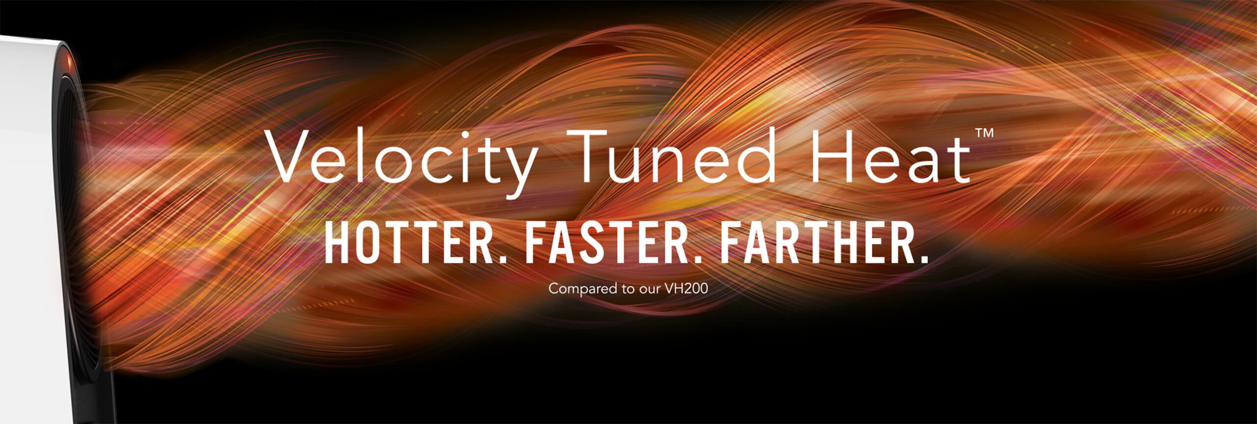 Velocity Tuned Heat. Hotter. Faster. Farther compared to our VH200