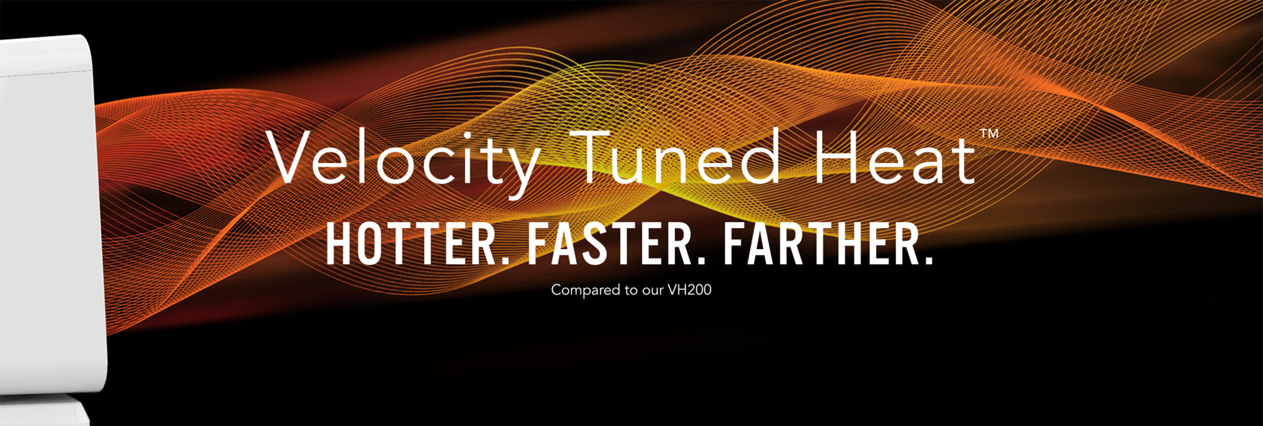 Velocity Tuned Heat. Hotter. Faster. Farther compared to our VH200