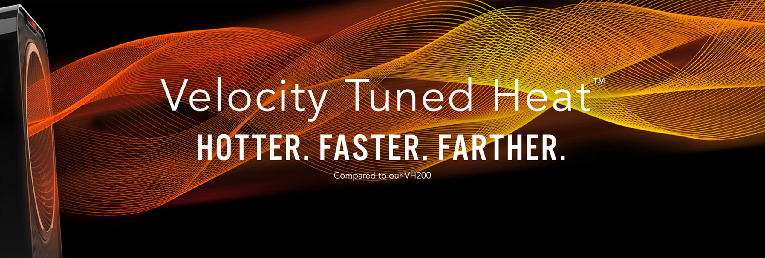 Velocity Tuned Heat. Hotter. Faster. Farther compared to our VH200